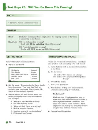 78 CHAPTER 3
Text Page 26: Will You Be Home This Evening?
RULE: The future continuous tense emphasizes the ongoing nature or duration
of an activity in the future.
EXAMPLES: Will you be home this evening?
Yes, I will. I’ll be watching videos (this evening).
Will Frank be home this evening?
Yes, he will. He’ll be paying bills (this evening).
CLOSE UP
• Review: Future Continuous Tense
FOCUS
Review the future continuous tense.
1. Write on the board:
Mr. Davis Spanish
Mrs. Davis Arabic
Betty and Fred Davis Russian
Martha Davis Chinese
Bob Davis German
2. Set the scene: “Everyone in the Davis family
loves languages. This year they’ll all be
studying new languages. For example, Mr.
Davis will be studying Spanish.”
3. Have students ask and answer about the
others, using the future continuous tense.
For example:
A. What will Mrs. Davis be studying?
B. She’ll be studying Arabic.
A. What will Bob Davis be studying?
B. He’ll be studying German.
A. Martha, what will you be studying?
B. I’ll be studying Chinese.
There are two model conversations. Introduce
and practice each separately. For each model:
1. Have students look at the model illustration
in the book.
2. Set the scene:
1st model: “Two friends are talking.”
2nd model: “Two people are talking about
Nancy.”
3. Present the model.
4. Full-Class Repetition.
5. Ask students if they have any questions.
Check understanding of vocabulary.
Culture Note
Work overtime. Employees often have to
work after their scheduled hours in order to
finish a project or meet a deadline. This
extra work time is called overtime. When
employees are paid by the hour, they receive
a higher rate for their overtime work.
6. Group Choral Repetition.
INTRODUCING THE MODELS
GETTING READY
064-103_SBSTG3_CH03.qxp 7/10/07 2:17 PM Page 78
 