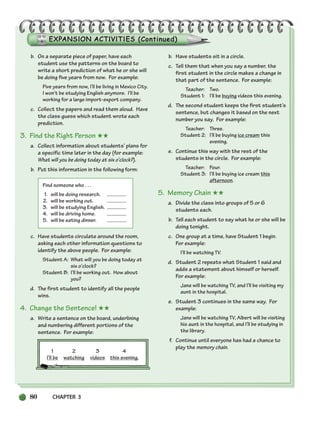80 CHAPTER 3
b. On a separate piece of paper, have each
student use the patterns on the board to
write a short prediction of what he or she will
be doing five years from now. For example:
Five years from now, I’ll be living in Mexico City.
I won’t be studying English anymore. I’ll be
working for a large import-export company.
c. Collect the papers and read them aloud. Have
the class guess which student wrote each
prediction.
3. Find the Right Person ★★
a. Collect information about students’ plans for
a specific time later in the day (for example:
What will you be doing today at six o’clock?).
b. Put this information in the following form:
Find someone who . . .
1. will be doing research.
2. will be working out.
3. will be studying English.
4. will be driving home.
5. will be eating dinner.
c. Have students circulate around the room,
asking each other information questions to
identify the above people. For example:
Student A: What will you be doing today at
six o’clock?
Student B: I’ll be working out. How about
you?
d. The first student to identify all the people
wins.
4. Change the Sentence! ★★
a. Write a sentence on the board, underlining
and numbering different portions of the
sentence. For example:
1 2 3 4
I’ll be watching videos this evening.
b. Have students sit in a circle.
c. Tell them that when you say a number, the
first student in the circle makes a change in
that part of the sentence. For example:
Teacher: Two.
Student 1: I’ll be buying videos this evening.
d. The second student keeps the first student’s
sentence, but changes it based on the next
number you say. For example:
Teacher: Three.
Student 2: I’ll be buying ice cream this
evening.
e. Continue this way with the rest of the
students in the circle. For example:
Teacher: Four.
Student 3: I’ll be buying ice cream this
afternoon.
5. Memory Chain ★★
a. Divide the class into groups of 5 or 6
students each.
b. Tell each student to say what he or she will be
doing tonight.
c. One group at a time, have Student 1 begin.
For example:
I’ll be watching TV.
d. Student 2 repeats what Student 1 said and
adds a statement about himself or herself.
For example:
Jane will be watching TV, and I’ll be visiting my
aunt in the hospital.
e. Student 3 continues in the same way. For
example:
Jane will be watching TV, Albert will be visiting
his aunt in the hospital, and I’ll be studying in
the library.
f. Continue until everyone has had a chance to
play the memory chain.
064-103_SBSTG3_CH03.qxp 7/10/07 2:17 PM Page 80
 