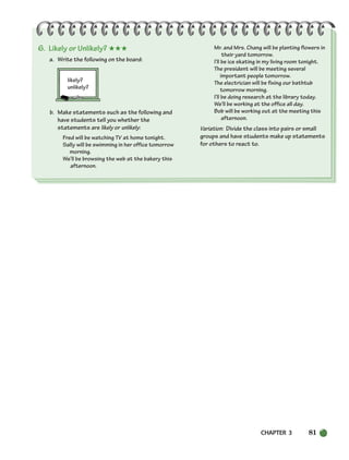 CHAPTER 3 81
6. Likely or Unlikely? ★★★
a. Write the following on the board:
likely?
unlikely?
b. Make statements such as the following and
have students tell you whether the
statements are likely or unlikely:
Fred will be watching TV at home tonight.
Sally will be swimming in her office tomorrow
morning.
We’ll be browsing the web at the bakery this
afternoon.
Mr. and Mrs. Chang will be planting flowers in
their yard tomorrow.
I’ll be ice skating in my living room tonight.
The president will be meeting several
important people tomorrow.
The electrician will be fixing our bathtub
tomorrow morning.
I’ll be doing research at the library today.
We’ll be working at the office all day.
Bob will be working out at the meeting this
afternoon.
Variation: Divide the class into pairs or small
groups and have students make up statements
for others to react to.
064-103_SBSTG3_CH03.qxp 7/10/07 2:17 PM Page 81
 