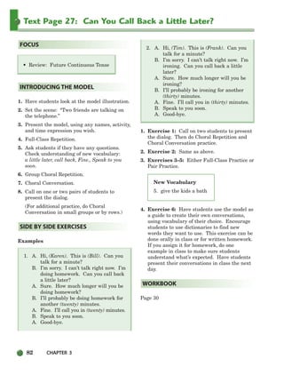 82 CHAPTER 3
Text Page 27: Can You Call Back a Little Later?
New Vocabulary
5. give the kids a bath
• Review: Future Continuous Tense
1. Have students look at the model illustration.
2. Set the scene: “Two friends are talking on
the telephone.”
3. Present the model, using any names, activity,
and time expression you wish.
4. Full-Class Repetition.
5. Ask students if they have any questions.
Check understanding of new vocabulary:
a little later, call back, Fine., Speak to you
soon.
6. Group Choral Repetition.
7. Choral Conversation.
8. Call on one or two pairs of students to
present the dialog.
(For additional practice, do Choral
Conversation in small groups or by rows.)
Examples
1. A. Hi, (Karen). This is (Bill). Can you
talk for a minute?
B. I’m sorry. I can’t talk right now. I’m
doing homework. Can you call back
a little later?
A. Sure. How much longer will you be
doing homework?
B. I’ll probably be doing homework for
another (twenty) minutes.
A. Fine. I’ll call you in (twenty) minutes.
B. Speak to you soon.
A. Good-bye.
2. A. Hi, (Tim). This is (Frank). Can you
talk for a minute?
B. I’m sorry. I can’t talk right now. I’m
ironing. Can you call back a little
later?
A. Sure. How much longer will you be
ironing?
B. I’ll probably be ironing for another
(thirty) minutes.
A. Fine. I’ll call you in (thirty) minutes.
B. Speak to you soon.
A. Good-bye.
1. Exercise 1: Call on two students to present
the dialog. Then do Choral Repetition and
Choral Conversation practice.
2. Exercise 2: Same as above.
3. Exercises 3–5: Either Full-Class Practice or
Pair Practice.
4. Exercise 6: Have students use the model as
a guide to create their own conversations,
using vocabulary of their choice. Encourage
students to use dictionaries to find new
words they want to use. This exercise can be
done orally in class or for written homework.
If you assign it for homework, do one
example in class to make sure students
understand what’s expected. Have students
present their conversations in class the next
day.
Page 30
WORKBOOK
SIDE BY SIDE EXERCISES
INTRODUCING THE MODEL
FOCUS
064-103_SBSTG3_CH03.qxp 7/10/07 2:17 PM Page 82
 