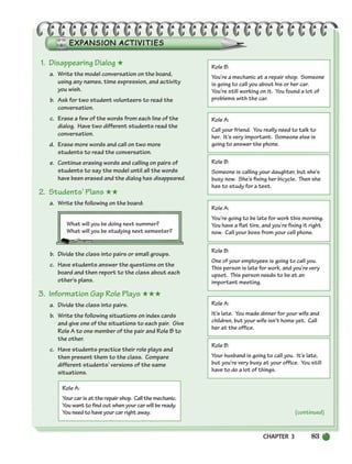 CHAPTER 3 83
(continued)
1. Disappearing Dialog ★
a. Write the model conversation on the board,
using any names, time expression, and activity
you wish.
b. Ask for two student volunteers to read the
conversation.
c. Erase a few of the words from each line of the
dialog. Have two different students read the
conversation.
d. Erase more words and call on two more
students to read the conversation.
e. Continue erasing words and calling on pairs of
students to say the model until all the words
have been erased and the dialog has disappeared.
2. Students’ Plans ★★
a. Write the following on the board:
What will you be doing next summer?
What will you be studying next semester?
b. Divide the class into pairs or small groups.
c. Have students answer the questions on the
board and then report to the class about each
other’s plans.
3. Information Gap Role Plays ★★★
a. Divide the class into pairs.
b. Write the following situations on index cards
and give one of the situations to each pair. Give
Role A to one member of the pair and Role B to
the other.
c. Have students practice their role plays and
then present them to the class. Compare
different students’ versions of the same
situations.
Role A:
Yourcarisattherepairshop. Callthemechanic.
You want to find out when your car will be ready.
You need to have your car right away.
Role B:
You’re a mechanic at a repair shop. Someone
is going to call you about his or her car.
You’re still working on it. You found a lot of
problems with the car.
Role A:
Call your friend. You really need to talk to
her. It’s very important. Someone else is
going to answer the phone.
Role B:
Someone is calling your daughter, but she’s
busy now. She’s fixing her bicycle. Then she
has to study for a test.
Role A:
You’re going to be late for work this morning.
You have a flat tire, and you’re fixing it right
now. Call your boss from your cell phone.
Role B:
One of your employees is going to call you.
This person is late for work, and you’re very
upset. This person needs to be at an
important meeting.
Role A:
It’s late. You made dinner for your wife and
children, but your wife isn’t home yet. Call
her at the office.
Role B:
Your husband is going to call you. It’s late,
but you’re very busy at your office. You still
have to do a lot of things.
(continued)
064-103_SBSTG3_CH03.qxp 7/10/07 2:17 PM Page 83
 