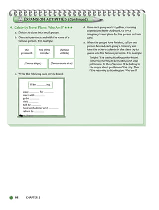 84 CHAPTER 3
4. Celebrity Travel Plans: Who Am I? ★★★
a. Divide the class into small groups.
b. Give each person a card with the name of a
famous person. For example:
c. Write the following cues on the board:
leave for
meet with
go to
visit
talk to
have lunch/dinner with
return to
d. Have each group work together, choosing
expressions from the board, to write
imaginary travel plans for the person on their
card.
e. When the groups have finished, call on one
person to read each group’s itinerary and
have the other students in the class try to
guess who the famous person is. For example:
Tonight I’ll be leaving Washington for Miami.
Tomorrow morning I’ll be meeting with local
politicians. In the afternoon, I’ll be talking to
the mayor about problems of the city. Then
I’ll be returning to Washington. Who am I?
the
president
the prime
minister
(famous
athlete)
(famous singer) (famous movie star)
I’ll be ing.
064-103_SBSTG3_CH03.qxp 7/10/07 2:17 PM Page 84
 