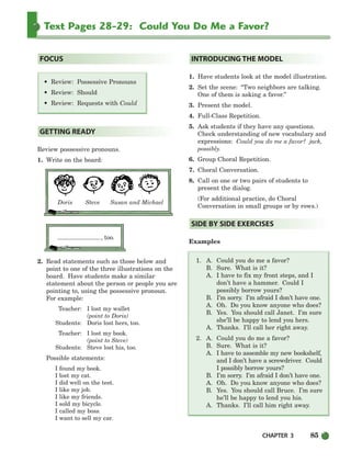 CHAPTER 3 85
Text Pages 28-29: Could You Do Me a Favor?
• Review: Possessive Pronouns
• Review: Should
• Review: Requests with Could
Review possessive pronouns.
1. Write on the board:
Doris Steve Susan and Michael
, too.
2. Read statements such as those below and
point to one of the three illustrations on the
board. Have students make a similar
statement about the person or people you are
pointing to, using the possessive pronoun.
For example:
Teacher: I lost my wallet
(point to Doris)
Students: Doris lost hers, too.
Teacher: I lost my book.
(point to Steve)
Students: Steve lost his, too.
Possible statements:
I found my book.
I lost my cat.
I did well on the test.
I like my job.
I like my friends.
I sold my bicycle.
I called my boss.
I want to sell my car.
1. Have students look at the model illustration.
2. Set the scene: “Two neighbors are talking.
One of them is asking a favor.”
3. Present the model.
4. Full-Class Repetition.
5. Ask students if they have any questions.
Check understanding of new vocabulary and
expressions: Could you do me a favor? jack,
possibly.
6. Group Choral Repetition.
7. Choral Conversation.
8. Call on one or two pairs of students to
present the dialog.
(For additional practice, do Choral
Conversation in small groups or by rows.)
Examples
1. A. Could you do me a favor?
B. Sure. What is it?
A. I have to fix my front steps, and I
don’t have a hammer. Could I
possibly borrow yours?
B. I’m sorry. I’m afraid I don’t have one.
A. Oh. Do you know anyone who does?
B. Yes. You should call Janet. I’m sure
she’ll be happy to lend you hers.
A. Thanks. I’ll call her right away.
2. A. Could you do me a favor?
B. Sure. What is it?
A. I have to assemble my new bookshelf,
and I don’t have a screwdriver. Could
I possibly borrow yours?
B. I’m sorry. I’m afraid I don’t have one.
A. Oh. Do you know anyone who does?
B. Yes. You should call Bruce. I’m sure
he’ll be happy to lend you his.
A. Thanks. I’ll call him right away.
SIDE BY SIDE EXERCISES
INTRODUCING THE MODEL
GETTING READY
FOCUS
064-103_SBSTG3_CH03.qxp 7/10/07 2:17 PM Page 85
 