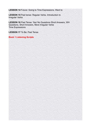 LESSON 14 Future: Going to Time Expressions, Want to

LESSON 15 Past tense: Regular Verbs, Introduction to
Irregular Verbs

LESSON 16 Past Tense: Yes/ No Questions Short Answers, WH
Questions, Short Answers, More Irregular Verbs
Time Expressions

LESSON 17 To Be: Past Tense

Book 1 Listening Scripts
 