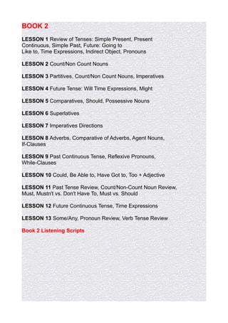BOOK 2
LESSON 1 Review of Tenses: Simple Present, Present
Continuous, Simple Past, Future: Going to
Like to, Time Expressions, Indirect Object, Pronouns

LESSON 2 Count/Non Count Nouns

LESSON 3 Partitives, Count/Non Count Nouns, Imperatives

LESSON 4 Future Tense: Will Time Expressions, Might

LESSON 5 Comparatives, Should, Possessive Nouns

LESSON 6 Superlatives

LESSON 7 Imperatives Directions

LESSON 8 Adverbs, Comparative of Adverbs, Agent Nouns,
If-Clauses

LESSON 9 Past Continuous Tense, Reflexive Pronouns,
While-Clauses

LESSON 10 Could, Be Able to, Have Got to, Too + Adjective

LESSON 11 Past Tense Review, Count/Non-Count Noun Review,
Must, Mustn't vs. Don't Have To, Must vs. Should

LESSON 12 Future Continuous Tense, Time Expressions

LESSON 13 Some/Any, Pronoun Review, Verb Tense Review

Book 2 Listening Scripts
 