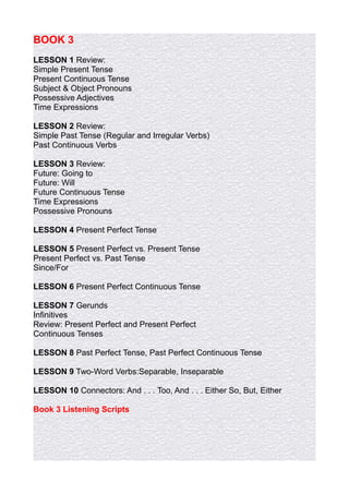 BOOK 3
LESSON 1 Review:
Simple Present Tense
Present Continuous Tense
Subject & Object Pronouns
Possessive Adjectives
Time Expressions

LESSON 2 Review:
Simple Past Tense (Regular and Irregular Verbs)
Past Continuous Verbs

LESSON 3 Review:
Future: Going to
Future: Will
Future Continuous Tense
Time Expressions
Possessive Pronouns

LESSON 4 Present Perfect Tense

LESSON 5 Present Perfect vs. Present Tense
Present Perfect vs. Past Tense
Since/For

LESSON 6 Present Perfect Continuous Tense

LESSON 7 Gerunds
Infinitives
Review: Present Perfect and Present Perfect
Continuous Tenses

LESSON 8 Past Perfect Tense, Past Perfect Continuous Tense

LESSON 9 Two-Word Verbs:Separable, Inseparable

LESSON 10 Connectors: And . . . Too, And . . . Either So, But, Either

Book 3 Listening Scripts
 