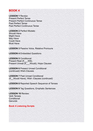 BOOK 4
LESSON 1 Review:
Present Perfect Tense
Present Perfect Continuous Tense
Past Perfect Tense
Past Perfect Continuous Tense

LESSON 2 Perfect Modals:
Should Have
Might Have
May Have
Could Have
Must Have

LESSON 3 Passive Voice, Relative Pronouns

LESSON 4 Embedded Questions

LESSON 5 Conditional:
Present Real (If___Will),
Present Unreal (If___Would), Hope Clauses

LESSON 6 Present Unreal Conditional
(continued) Wish-Clauses

LESSON 7 Past Unreal Conditional
(If__Would Have), Wish -Clauses (continued)

LESSON 8 Reported Speech Sequence of Tenses

LESSON 9 Tag Questions, Emphatic Sentences

LESSON 10 Review:
Verb Tenses
Conditional
Gerunds

Book 4 Listening Scripts
 