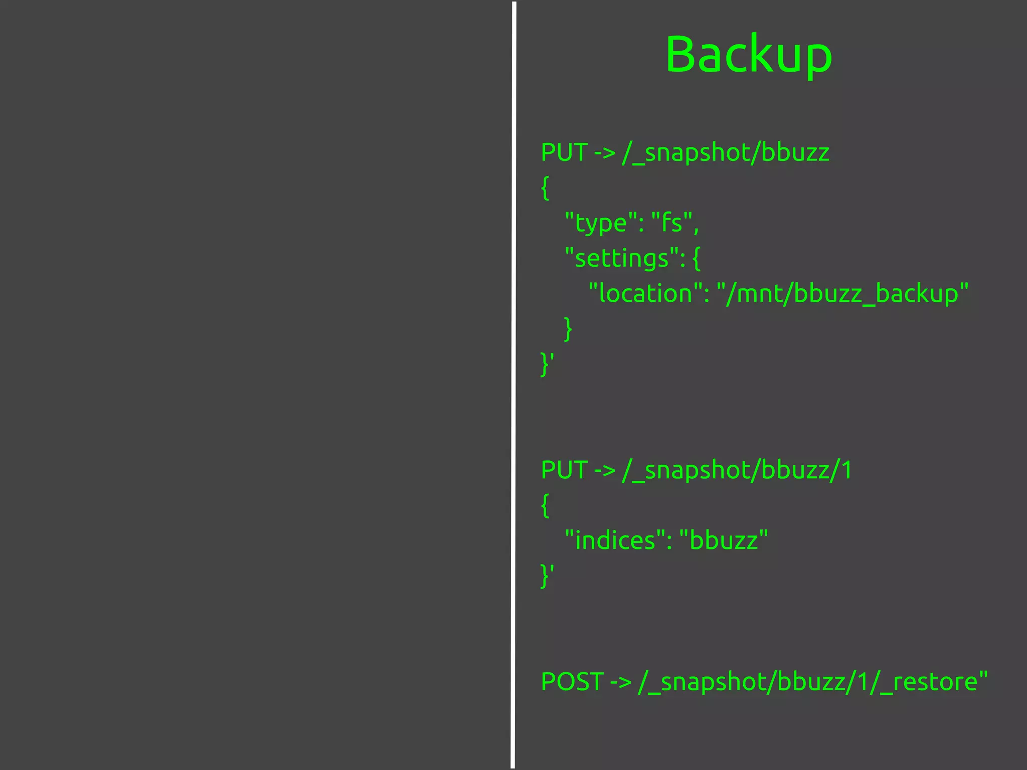 Backup
PUT -> /_snapshot/bbuzz
{
"type": "fs",
"settings": {
"location": "/mnt/bbuzz_backup"
}
}'
PUT -> /_snapshot/bbuzz/1
{
"indices": "bbuzz"
}'
POST -> /_snapshot/bbuzz/1/_restore"
 