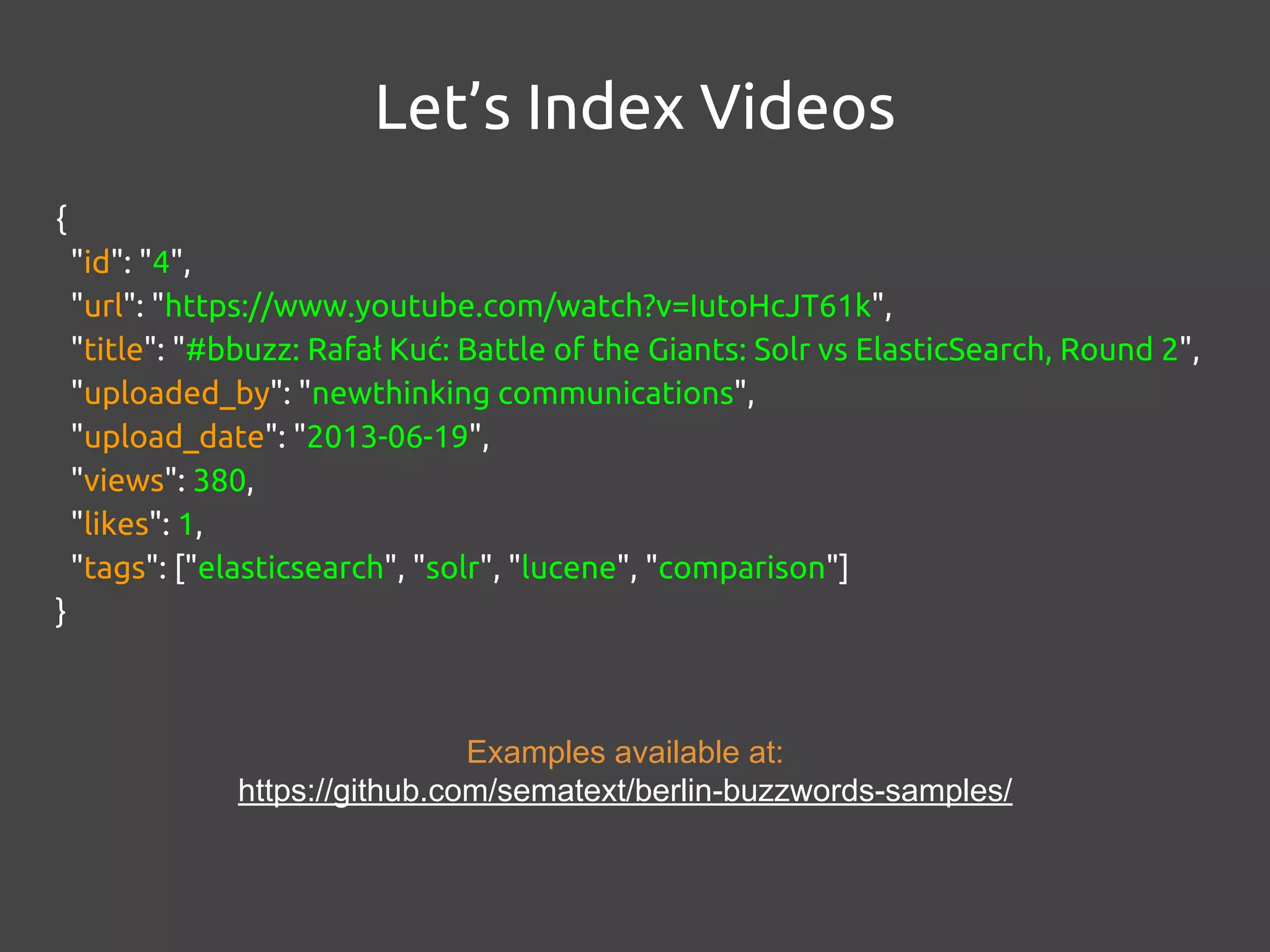 {
"id": "4",
"url": "https://www.youtube.com/watch?v=IutoHcJT61k",
"title": "#bbuzz: Rafał Kuć: Battle of the Giants: Solr vs ElasticSearch, Round 2",
"uploaded_by": "newthinking communications",
"upload_date": "2013-06-19",
"views": 380,
"likes": 1,
"tags": ["elasticsearch", "solr", "lucene", "comparison"]
}
Let’s Index Videos
Examples available at:
https://github.com/sematext/berlin-buzzwords-samples/
 
