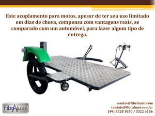 Este acoplamento para motos, apesar de ter seu uso limitado
em dias de chuva, compensa com vantagens reais, se
comparado com um automóvel, para fazer algum tipo de
entrega.
vendas@fibralumi.com
contato@fibralumi.com.br
(49) 3328 1050 / 3322 6156
 