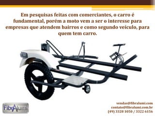 Em pesquisas feitas com comerciantes, o carro é
fundamental, porém a moto vem a ser o interesse para
empresas que atendem bairros e como segundo veículo, para
quem tem carro.
vendas@fibralumi.com
contato@fibralumi.com.br
(49) 3328 1050 / 3322 6156
 