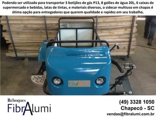 (49) 3328 1050
Chapecó - SC
vendas@fibralumi.com.br
Podendo ser utilizado para transportar 3 botijões de gás P13, 8 galões de água 20L, 6 caixas de
supermercado e bebidas, latas de tintas, e materiais diversos, o sidecar multiuso em chapas é
ótima opção para entregadores que querem qualidade e rapidez em seu trabalho.
 