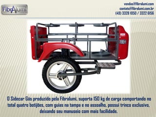 vendas@fibralumi.com
contato@fibralumi.com.br
(49) 3328 1050 / 3322 6156
O Sidecar Gás produzido pela Fibralumi, suporta 150 kg de carga comportando no
total quatro botijões, com guias na tampa e no assoalho, possui trinco exclusivo,
deixando seu manuseio com mais facilidade.
 