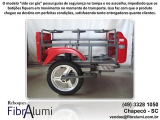 (49) 3328 1050
Chapecó - SC
vendas@fibralumi.com.br
O modelo “side car gás” possui guias de segurança na tampa e no assoalho, impedindo que os
botijões fiquem em movimento no momento do transporte. Isso faz com que o produto
chegue ao destino em perfeitas condições, satisfazendo tanto entregadores quanto clientes.
 