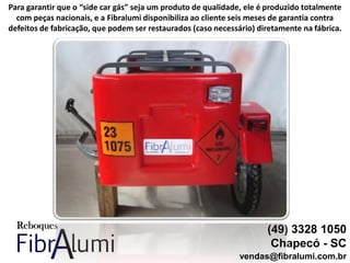 (49) 3328 1050
Chapecó - SC
vendas@fibralumi.com.br
Para garantir que o “side car gás” seja um produto de qualidade, ele é produzido totalmente
com peças nacionais, e a Fibralumi disponibiliza ao cliente seis meses de garantia contra
defeitos de fabricação, que podem ser restaurados (caso necessário) diretamente na fábrica.
 