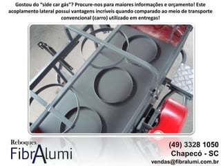(49) 3328 1050
Chapecó - SC
vendas@fibralumi.com.br
Gostou do “side car gás”? Procure-nos para maiores informações e orçamento! Este
acoplamento lateral possui vantagens incríveis quando comparado ao meio de transporte
convencional (carro) utilizado em entregas!
 