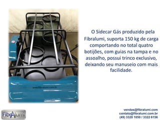 O Sidecar Gás produzido pela
Fibralumi, suporta 150 kg de carga
comportando no total quatro
botijões, com guias na tampa e no
assoalho, possui trinco exclusivo,
deixando seu manuseio com mais
facilidade.
vendas@fibralumi.com
contato@fibralumi.com.br
(49) 3328 1050 / 3322 6156
 