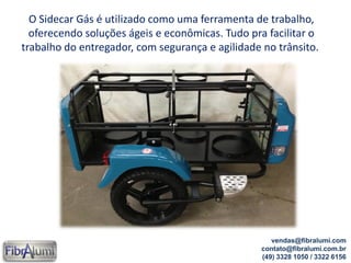 vendas@fibralumi.com
contato@fibralumi.com.br
(49) 3328 1050 / 3322 6156
O Sidecar Gás é utilizado como uma ferramenta de trabalho,
oferecendo soluções ágeis e econômicas. Tudo pra facilitar o
trabalho do entregador, com segurança e agilidade no trânsito.
 