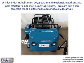 O Sidecar Gás trabalha com peças totalmente nacionais e padronizadas
para satisfazer ainda mais os nossos clientes. Faça com que o seu
comércio tenha o diferencial, adquirindo o Sidecar Gás.
vendas@fibralumi.com
contato@fibralumi.com.br
(49) 3328 1050 / 3322 6156
 