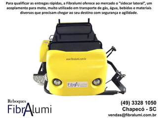 (49) 3328 1050
Chapecó - SC
vendas@fibralumi.com.br
Para qualificar as entregas rápidas, a Fibralumi oferece ao mercado o “sidecar lateral”, um
acoplamento para moto, muito utilizado em transporte de gás, água, bebidas e materiais
diversos que precisam chegar ao seu destino com segurança e agilidade.
 