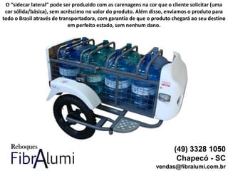 (49) 3328 1050
Chapecó - SC
vendas@fibralumi.com.br
O “sidecar lateral” pode ser produzido com as carenagens na cor que o cliente solicitar (uma
cor sólida/básica), sem acréscimo no valor do produto. Além disso, enviamos o produto para
todo o Brasil através de transportadora, com garantia de que o produto chegará ao seu destino
em perfeito estado, sem nenhum dano.
 