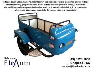(49) 3328 1050
Chapecó - SC
vendas@fibralumi.com.br
Todas as peças utilizadas no “sidecar lateral” são nacionais (faróis, sinaleiras, pneus, rodas e
amortecedores), proporcionando maior durabilidade ao produto. Ainda, a Fibralumi
disponibiliza ao cliente garantia de seis meses contra defeito de fabricação, e pode estar
oferecendo as peças de reposição do sidecar caso seja necessário.
 