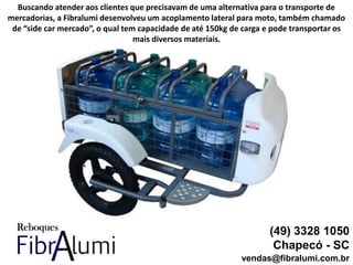(49) 3328 1050
Chapecó - SC
vendas@fibralumi.com.br
Buscando atender aos clientes que precisavam de uma alternativa para o transporte de
mercadorias, a Fibralumi desenvolveu um acoplamento lateral para moto, também chamado
de “side car mercado”, o qual tem capacidade de até 150kg de carga e pode transportar os
mais diversos materiais.
 