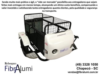 (49) 3328 1050
Chapecó - SC
vendas@fibralumi.com.br
Sendo muito mais prático e ágil, o “side car mercado” possibilita aos entregadores que sejam
feitas mais entregas em menos tempo, alcançando um ótimo custo-benefício, compensando o
valor investido e satisfazendo tanto entregadores quanto clientes, pela qualidade e segurança
no transporte.
 