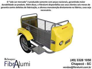 (49) 3328 1050
Chapecó - SC
vendas@fibralumi.com.br
O “side car mercado” é produzido somente com peças nacionais, garantindo maior
durabilidade ao produto. Além disso, a Fibralumi disponibiliza aos seus clientes seis meses de
garantia contra defeitos de fabricação, e oferece manutenção diretamente na fábrica, caso seja
necessário.
 