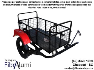 (49) 3328 1050
Chapecó - SC
vendas@fibralumi.com.br
Produzido por profissionais competentes e comprometidos com o bem-estar de seus clientes,
a Fibralumi oferta o “side car mercado” como alternativa para o trânsito congestionado das
cidades. Para saber mais, contate-nos!
 
