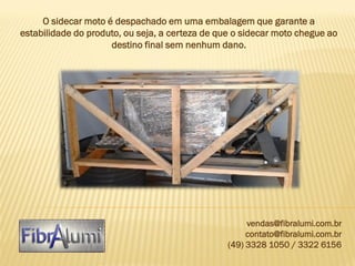 O sidecar moto é despachado em uma embalagem que garante a
estabilidade do produto, ou seja, a certeza de que o sidecar moto chegue ao
destino final sem nenhum dano.

vendas@fibralumi.com.br
contato@fibralumi.com.br
(49) 3328 1050 / 3322 6156

 