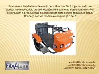 Procure-nos imediatamente e seja bem atendido. Terá a garantia de um
sidecar moto novo, ágil, pratico, econômico e com uma durabilidade incrível,
e claro, sem a preocupação de seu sidecar moto chegar com algum dano.
Conheça nossos modelos e adquira já o seu!

vendas@fibralumi.com.br
contato@fibralumi.com.br
(49) 3328 1050 / 3322 6156

 