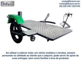 vendas@fibralumi.com
contato@fibralumi.com.br
(49) 3328 1050 / 3322 6156

Ao utilizar o sidecar moto, em vários modelos e versões, sempre
pensando na utilidade ao cliente que o adquirir, pode servir de apoio ás
suas entregas, bem como facilitar a leva de produtos

 