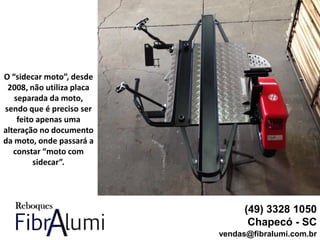 (49) 3328 1050
Chapecó - SC
vendas@fibralumi.com.br
O “sidecar moto”, desde
2008, não utiliza placa
separada da moto,
sendo que é preciso ser
feito apenas uma
alteração no documento
da moto, onde passará a
constar “moto com
sidecar”.
