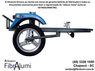 (49) 3328 1050
Chapecó - SC
vendas@fibralumi.com.br
A Fibralumi fornece ao cliente seis meses de garantia (defeito de fabricação) e todos os
documentos necessários para fazer a regularização do “sidecar moto” junto ao
DETRAN/INMETRO.