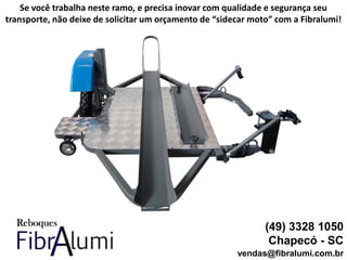 (49) 3328 1050
Chapecó - SC
vendas@fibralumi.com.br
Se você trabalha neste ramo, e precisa inovar com qualidade e segurança seu
transporte, não deixe de solicitar um orçamento de “sidecar moto” com a Fibralumi!