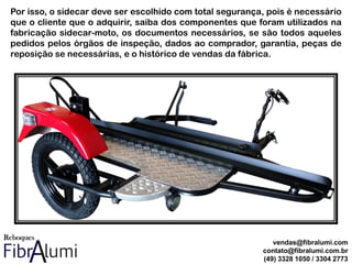Por isso, o sidecar deve ser escolhido com total segurança, pois é necessário
que o cliente que o adquirir, saiba dos componentes que foram utilizados na
fabricação sidecar-moto, os documentos necessários, se são todos aqueles
pedidos pelos órgãos de inspeção, dados ao comprador, garantia, peças de
reposição se necessárias, e o histórico de vendas da fábrica.
vendas@fibralumi.com
contato@fibralumi.com.br
(49) 3328 1050 / 3304 2773
 