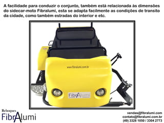 A facilidade para conduzir o conjunto, também está relacionada às dimensões
do sidecar-moto Fibralumi, esta se adapta facilmente as condições de transito
da cidade, como também estradas do interior e etc.
vendas@fibralumi.com
contato@fibralumi.com.br
(49) 3328 1050 / 3304 2773
 