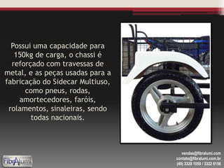 Possui uma capacidade para
150kg de carga, o chassi é
reforçado com travessas de
metal, e as peças usadas para a
fabricação do Sidecar Multiuso,
como pneus, rodas,
amortecedores, faróis,
rolamentos, sinaleiras, sendo
todas nacionais.
vendas@fibralumi.com
contato@fibralumi.com.br
(49) 3328 1050 / 3322 6156
 