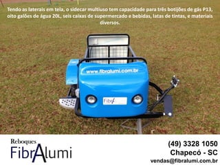 (49) 3328 1050
Chapecó - SC
vendas@fibralumi.com.br
Tendo as laterais em tela, o sidecar multiuso tem capacidade para três botijões de gás P13,
oito galões de água 20L, seis caixas de supermercado e bebidas, latas de tintas, e materiais
diversos.
 