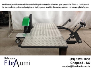 (49) 3328 1050
Chapecó - SC
vendas@fibralumi.com.br
O sidecar plataforma foi desenvolvido para atender clientes que precisam fazer o transporte
de mercadorias, de modo rápido e fácil, com o auxílio da moto, apenas com uma plataforma.
 