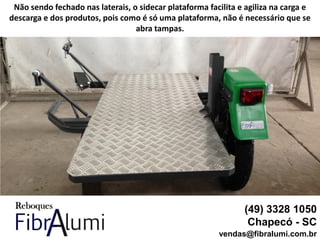 (49) 3328 1050
Chapecó - SC
vendas@fibralumi.com.br
Não sendo fechado nas laterais, o sidecar plataforma facilita e agiliza na carga e
descarga e dos produtos, pois como é só uma plataforma, não é necessário que se
abra tampas.
 