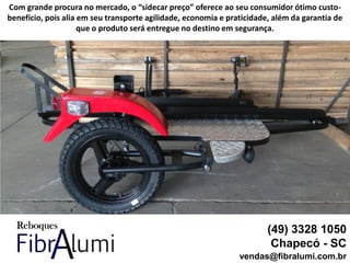 (49) 3328 1050
Chapecó - SC
vendas@fibralumi.com.br
Com grande procura no mercado, o “sidecar preço” oferece ao seu consumidor ótimo custo-
benefício, pois alia em seu transporte agilidade, economia e praticidade, além da garantia de
que o produto será entregue no destino em segurança.
 