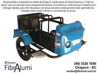 (49) 3328 1050
Chapecó - SC
vendas@fibralumi.com.br
Desenvolvido e produzido na cidade de Chapecó, região oeste de Santa Catarina, o “side car
preço” vem ao mercado com o propósito de facilitar e transformar a vida de quem trabalha com
entregas rápidas, pois além de possuir um preço acessível, ainda garante maior agilidade nas
entregas, diminuindo o tempo e aumentando os lucros.
 