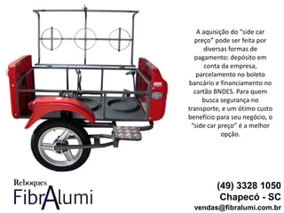 (49) 3328 1050
Chapecó - SC
vendas@fibralumi.com.br
A aquisição do “side car
preço” pode ser feita por
diversas formas de
pagamento: depósito em
conta da empresa,
parcelamento no boleto
bancário e financiamento no
cartão BNDES. Para quem
busca segurança no
transporte, e um ótimo custo
benefício para seu negócio, o
“side car preço” é a melhor
opção.
 