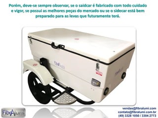 Porém, deve-se sempre observar, se o saidcar é fabricado com todo cuidado
e vigor, se possui as melhores peças do mercado ou se o sidecar está bem
preparado para as levas que futuramente terá.
vendas@fibralumi.com
contato@fibralumi.com.br
(49) 3328 1050 / 3304 2773
 