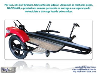 Por isso, nós da Fibralumi, fabricantes do sidecar, utilizamos as melhores peças,
NACIONAIS, e produzimos sempre pensando na entrega e na segurança do
motociclista e da carga levada pelo saidcar.
vendas@fibralumi.com
contato@fibralumi.com.br
(49) 3328 1050 / 3304 2773
 
