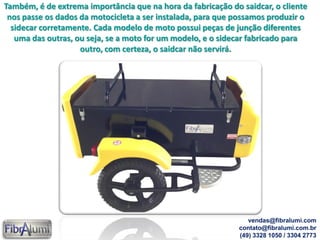 Também, é de extrema importância que na hora da fabricação do saidcar, o cliente
nos passe os dados da motocicleta a ser instalada, para que possamos produzir o
sidecar corretamente. Cada modelo de moto possui peças de junção diferentes
uma das outras, ou seja, se a moto for um modelo, e o sidecar fabricado para
outro, com certeza, o saidcar não servirá.
vendas@fibralumi.com
contato@fibralumi.com.br
(49) 3328 1050 / 3304 2773
 