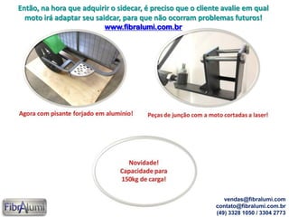 Então, na hora que adquirir o sidecar, é preciso que o cliente avalie em qual
moto irá adaptar seu saidcar, para que não ocorram problemas futuros!
www.fibralumi.com.br
vendas@fibralumi.com
contato@fibralumi.com.br
(49) 3328 1050 / 3304 2773
 