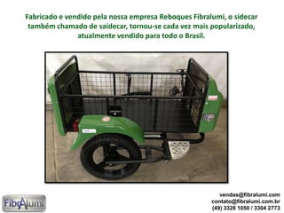 Fabricado e vendido pela nossa empresa Reboques Fibralumi, o sidecar
também chamado de saidecar, tornou-se cada vez mais popularizado,
atualmente vendido para todo o Brasil.
vendas@fibralumi.com
contato@fibralumi.com.br
(49) 3328 1050 / 3304 2773
 
